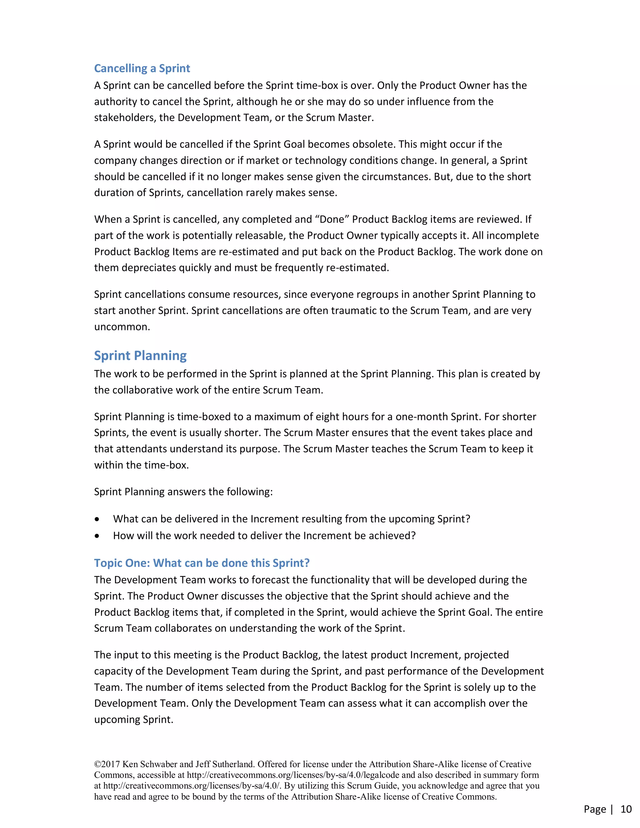 ©2017 Ken Schwaber and Jeff Sutherland. Offered for license under the Attribution Share-Alike license of Creative
Commons, accessible at http://creativecommons.org/licenses/by-sa/4.0/legalcode and also described in summary form
at http://creativecommons.org/licenses/by-sa/4.0/. By utilizing this Scrum Guide, you acknowledge and agree that you
have read and agree to be bound by the terms of the Attribution Share-Alike license of Creative Commons.
Page | 10
Cancelling a Sprint
A Sprint can be cancelled before the Sprint time-box is over. Only the Product Owner has the
authority to cancel the Sprint, although he or she may do so under influence from the
stakeholders, the Development Team, or the Scrum Master.
A Sprint would be cancelled if the Sprint Goal becomes obsolete. This might occur if the
company changes direction or if market or technology conditions change. In general, a Sprint
should be cancelled if it no longer makes sense given the circumstances. But, due to the short
duration of Sprints, cancellation rarely makes sense.
When a Sprint is cancelled, any completed and “Done” Product Backlog items are reviewed. If
part of the work is potentially releasable, the Product Owner typically accepts it. All incomplete
Product Backlog Items are re-estimated and put back on the Product Backlog. The work done on
them depreciates quickly and must be frequently re-estimated.
Sprint cancellations consume resources, since everyone regroups in another Sprint Planning to
start another Sprint. Sprint cancellations are often traumatic to the Scrum Team, and are very
uncommon.
Sprint Planning
The work to be performed in the Sprint is planned at the Sprint Planning. This plan is created by
the collaborative work of the entire Scrum Team.
Sprint Planning is time-boxed to a maximum of eight hours for a one-month Sprint. For shorter
Sprints, the event is usually shorter. The Scrum Master ensures that the event takes place and
that attendants understand its purpose. The Scrum Master teaches the Scrum Team to keep it
within the time-box.
Sprint Planning answers the following:
• What can be delivered in the Increment resulting from the upcoming Sprint?
• How will the work needed to deliver the Increment be achieved?
Topic One: What can be done this Sprint?
The Development Team works to forecast the functionality that will be developed during the
Sprint. The Product Owner discusses the objective that the Sprint should achieve and the
Product Backlog items that, if completed in the Sprint, would achieve the Sprint Goal. The entire
Scrum Team collaborates on understanding the work of the Sprint.
The input to this meeting is the Product Backlog, the latest product Increment, projected
capacity of the Development Team during the Sprint, and past performance of the Development
Team. The number of items selected from the Product Backlog for the Sprint is solely up to the
Development Team. Only the Development Team can assess what it can accomplish over the
upcoming Sprint.
 