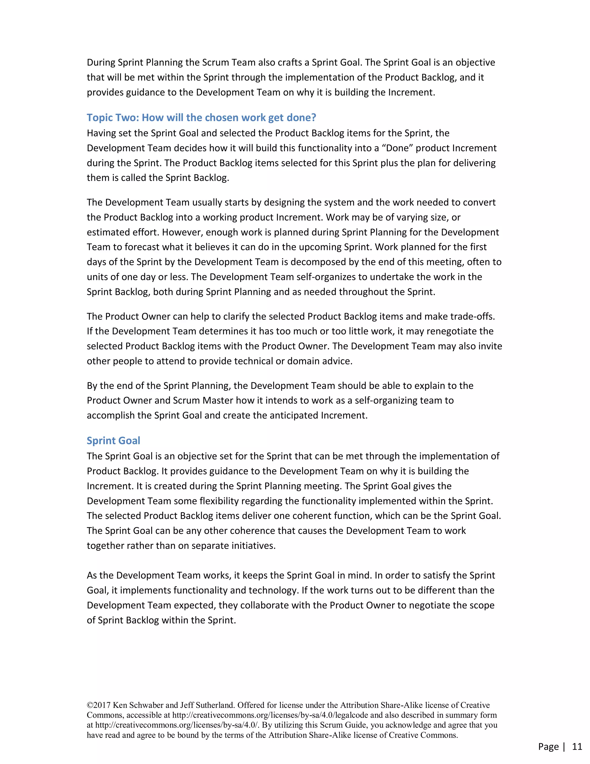 ©2017 Ken Schwaber and Jeff Sutherland. Offered for license under the Attribution Share-Alike license of Creative
Commons, accessible at http://creativecommons.org/licenses/by-sa/4.0/legalcode and also described in summary form
at http://creativecommons.org/licenses/by-sa/4.0/. By utilizing this Scrum Guide, you acknowledge and agree that you
have read and agree to be bound by the terms of the Attribution Share-Alike license of Creative Commons.
Page | 11
During Sprint Planning the Scrum Team also crafts a Sprint Goal. The Sprint Goal is an objective
that will be met within the Sprint through the implementation of the Product Backlog, and it
provides guidance to the Development Team on why it is building the Increment.
Topic Two: How will the chosen work get done?
Having set the Sprint Goal and selected the Product Backlog items for the Sprint, the
Development Team decides how it will build this functionality into a “Done” product Increment
during the Sprint. The Product Backlog items selected for this Sprint plus the plan for delivering
them is called the Sprint Backlog.
The Development Team usually starts by designing the system and the work needed to convert
the Product Backlog into a working product Increment. Work may be of varying size, or
estimated effort. However, enough work is planned during Sprint Planning for the Development
Team to forecast what it believes it can do in the upcoming Sprint. Work planned for the first
days of the Sprint by the Development Team is decomposed by the end of this meeting, often to
units of one day or less. The Development Team self-organizes to undertake the work in the
Sprint Backlog, both during Sprint Planning and as needed throughout the Sprint.
The Product Owner can help to clarify the selected Product Backlog items and make trade-offs.
If the Development Team determines it has too much or too little work, it may renegotiate the
selected Product Backlog items with the Product Owner. The Development Team may also invite
other people to attend to provide technical or domain advice.
By the end of the Sprint Planning, the Development Team should be able to explain to the
Product Owner and Scrum Master how it intends to work as a self-organizing team to
accomplish the Sprint Goal and create the anticipated Increment.
Sprint Goal
The Sprint Goal is an objective set for the Sprint that can be met through the implementation of
Product Backlog. It provides guidance to the Development Team on why it is building the
Increment. It is created during the Sprint Planning meeting. The Sprint Goal gives the
Development Team some flexibility regarding the functionality implemented within the Sprint.
The selected Product Backlog items deliver one coherent function, which can be the Sprint Goal.
The Sprint Goal can be any other coherence that causes the Development Team to work
together rather than on separate initiatives.
As the Development Team works, it keeps the Sprint Goal in mind. In order to satisfy the Sprint
Goal, it implements functionality and technology. If the work turns out to be different than the
Development Team expected, they collaborate with the Product Owner to negotiate the scope
of Sprint Backlog within the Sprint.
 