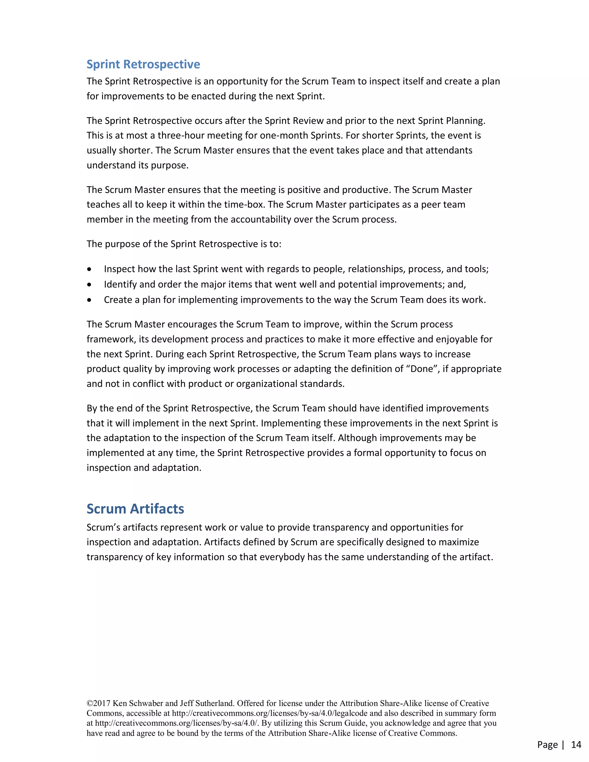 ©2017 Ken Schwaber and Jeff Sutherland. Offered for license under the Attribution Share-Alike license of Creative
Commons, accessible at http://creativecommons.org/licenses/by-sa/4.0/legalcode and also described in summary form
at http://creativecommons.org/licenses/by-sa/4.0/. By utilizing this Scrum Guide, you acknowledge and agree that you
have read and agree to be bound by the terms of the Attribution Share-Alike license of Creative Commons.
Page | 14
Sprint Retrospective
The Sprint Retrospective is an opportunity for the Scrum Team to inspect itself and create a plan
for improvements to be enacted during the next Sprint.
The Sprint Retrospective occurs after the Sprint Review and prior to the next Sprint Planning.
This is at most a three-hour meeting for one-month Sprints. For shorter Sprints, the event is
usually shorter. The Scrum Master ensures that the event takes place and that attendants
understand its purpose.
The Scrum Master ensures that the meeting is positive and productive. The Scrum Master
teaches all to keep it within the time-box. The Scrum Master participates as a peer team
member in the meeting from the accountability over the Scrum process.
The purpose of the Sprint Retrospective is to:
• Inspect how the last Sprint went with regards to people, relationships, process, and tools;
• Identify and order the major items that went well and potential improvements; and,
• Create a plan for implementing improvements to the way the Scrum Team does its work.
The Scrum Master encourages the Scrum Team to improve, within the Scrum process
framework, its development process and practices to make it more effective and enjoyable for
the next Sprint. During each Sprint Retrospective, the Scrum Team plans ways to increase
product quality by improving work processes or adapting the definition of “Done”, if appropriate
and not in conflict with product or organizational standards.
By the end of the Sprint Retrospective, the Scrum Team should have identified improvements
that it will implement in the next Sprint. Implementing these improvements in the next Sprint is
the adaptation to the inspection of the Scrum Team itself. Although improvements may be
implemented at any time, the Sprint Retrospective provides a formal opportunity to focus on
inspection and adaptation.
Scrum Artifacts
Scrum’s artifacts represent work or value to provide transparency and opportunities for
inspection and adaptation. Artifacts defined by Scrum are specifically designed to maximize
transparency of key information so that everybody has the same understanding of the artifact.
 
