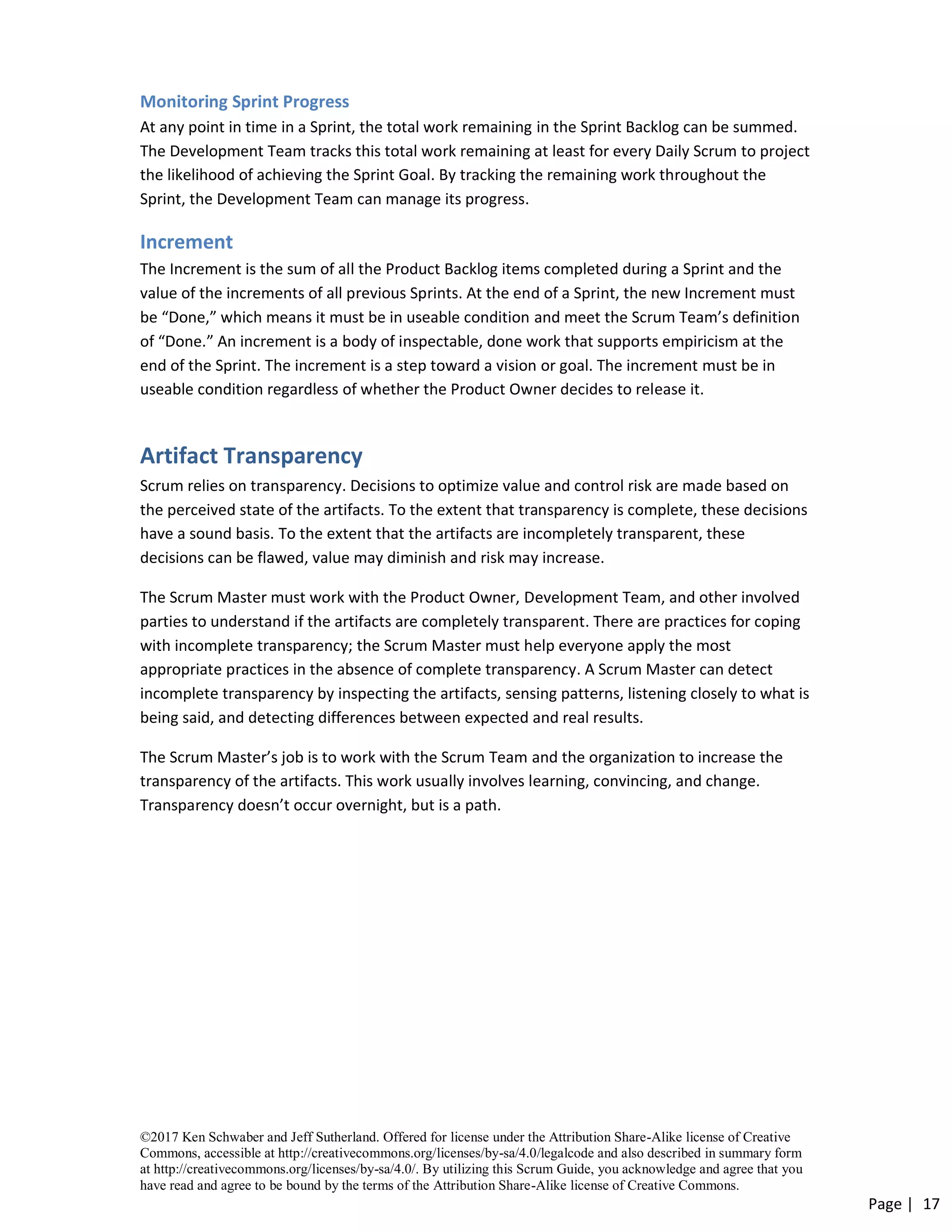 ©2017 Ken Schwaber and Jeff Sutherland. Offered for license under the Attribution Share-Alike license of Creative
Commons, accessible at http://creativecommons.org/licenses/by-sa/4.0/legalcode and also described in summary form
at http://creativecommons.org/licenses/by-sa/4.0/. By utilizing this Scrum Guide, you acknowledge and agree that you
have read and agree to be bound by the terms of the Attribution Share-Alike license of Creative Commons.
Page | 17
Monitoring Sprint Progress
At any point in time in a Sprint, the total work remaining in the Sprint Backlog can be summed.
The Development Team tracks this total work remaining at least for every Daily Scrum to project
the likelihood of achieving the Sprint Goal. By tracking the remaining work throughout the
Sprint, the Development Team can manage its progress.
Increment
The Increment is the sum of all the Product Backlog items completed during a Sprint and the
value of the increments of all previous Sprints. At the end of a Sprint, the new Increment must
be “Done,” which means it must be in useable condition and meet the Scrum Team’s definition
of “Done.” An increment is a body of inspectable, done work that supports empiricism at the
end of the Sprint. The increment is a step toward a vision or goal. The increment must be in
useable condition regardless of whether the Product Owner decides to release it.
Artifact Transparency
Scrum relies on transparency. Decisions to optimize value and control risk are made based on
the perceived state of the artifacts. To the extent that transparency is complete, these decisions
have a sound basis. To the extent that the artifacts are incompletely transparent, these
decisions can be flawed, value may diminish and risk may increase.
The Scrum Master must work with the Product Owner, Development Team, and other involved
parties to understand if the artifacts are completely transparent. There are practices for coping
with incomplete transparency; the Scrum Master must help everyone apply the most
appropriate practices in the absence of complete transparency. A Scrum Master can detect
incomplete transparency by inspecting the artifacts, sensing patterns, listening closely to what is
being said, and detecting differences between expected and real results.
The Scrum Master’s job is to work with the Scrum Team and the organization to increase the
transparency of the artifacts. This work usually involves learning, convincing, and change.
Transparency doesn’t occur overnight, but is a path.
 