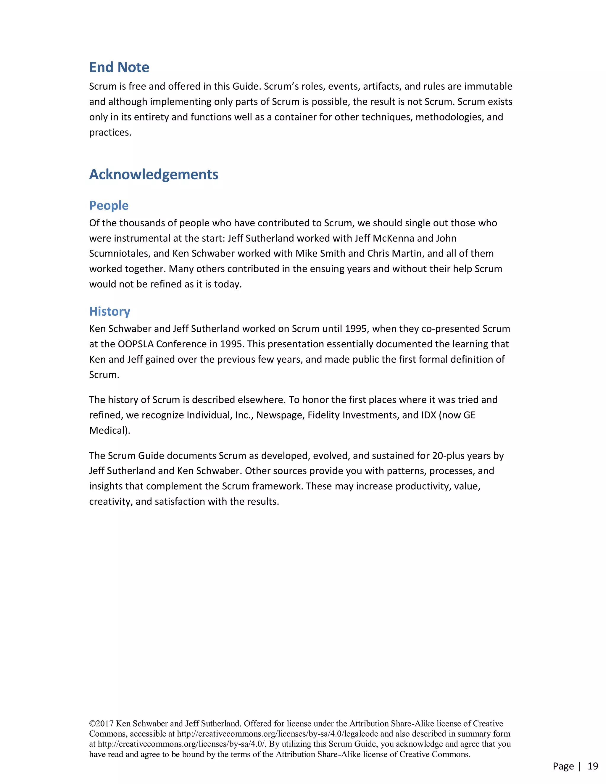 ©2017 Ken Schwaber and Jeff Sutherland. Offered for license under the Attribution Share-Alike license of Creative
Commons, accessible at http://creativecommons.org/licenses/by-sa/4.0/legalcode and also described in summary form
at http://creativecommons.org/licenses/by-sa/4.0/. By utilizing this Scrum Guide, you acknowledge and agree that you
have read and agree to be bound by the terms of the Attribution Share-Alike license of Creative Commons.
Page | 19
End Note
Scrum is free and offered in this Guide. Scrum’s roles, events, artifacts, and rules are immutable
and although implementing only parts of Scrum is possible, the result is not Scrum. Scrum exists
only in its entirety and functions well as a container for other techniques, methodologies, and
practices.
Acknowledgements
People
Of the thousands of people who have contributed to Scrum, we should single out those who
were instrumental at the start: Jeff Sutherland worked with Jeff McKenna and John
Scumniotales, and Ken Schwaber worked with Mike Smith and Chris Martin, and all of them
worked together. Many others contributed in the ensuing years and without their help Scrum
would not be refined as it is today.
History
Ken Schwaber and Jeff Sutherland worked on Scrum until 1995, when they co-presented Scrum
at the OOPSLA Conference in 1995. This presentation essentially documented the learning that
Ken and Jeff gained over the previous few years, and made public the first formal definition of
Scrum.
The history of Scrum is described elsewhere. To honor the first places where it was tried and
refined, we recognize Individual, Inc., Newspage, Fidelity Investments, and IDX (now GE
Medical).
The Scrum Guide documents Scrum as developed, evolved, and sustained for 20-plus years by
Jeff Sutherland and Ken Schwaber. Other sources provide you with patterns, processes, and
insights that complement the Scrum framework. These may increase productivity, value,
creativity, and satisfaction with the results.
 