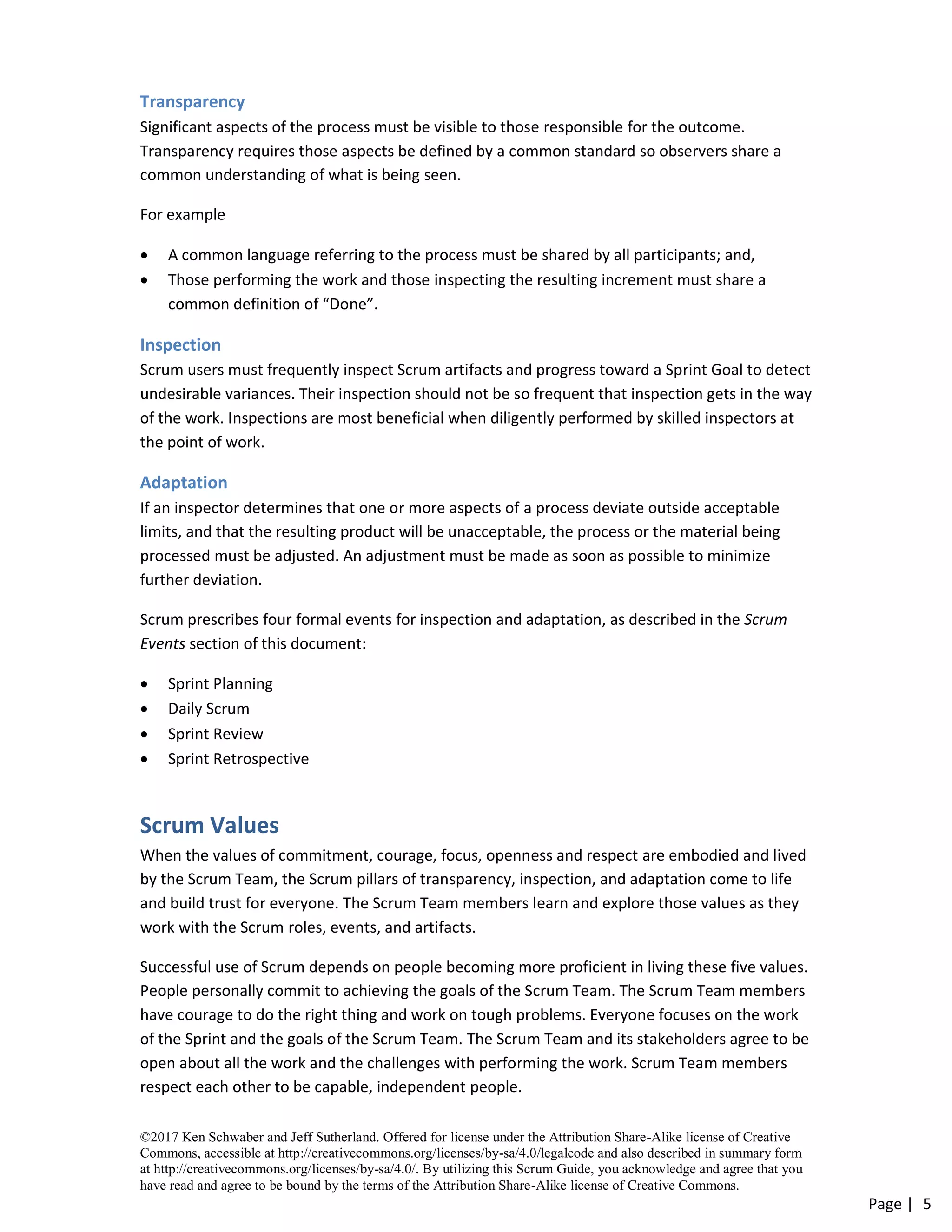 ©2017 Ken Schwaber and Jeff Sutherland. Offered for license under the Attribution Share-Alike license of Creative
Commons, accessible at http://creativecommons.org/licenses/by-sa/4.0/legalcode and also described in summary form
at http://creativecommons.org/licenses/by-sa/4.0/. By utilizing this Scrum Guide, you acknowledge and agree that you
have read and agree to be bound by the terms of the Attribution Share-Alike license of Creative Commons.
Page | 5
Transparency
Significant aspects of the process must be visible to those responsible for the outcome.
Transparency requires those aspects be defined by a common standard so observers share a
common understanding of what is being seen.
For example
• A common language referring to the process must be shared by all participants; and,
• Those performing the work and those inspecting the resulting increment must share a
common definition of “Done”.
Inspection
Scrum users must frequently inspect Scrum artifacts and progress toward a Sprint Goal to detect
undesirable variances. Their inspection should not be so frequent that inspection gets in the way
of the work. Inspections are most beneficial when diligently performed by skilled inspectors at
the point of work.
Adaptation
If an inspector determines that one or more aspects of a process deviate outside acceptable
limits, and that the resulting product will be unacceptable, the process or the material being
processed must be adjusted. An adjustment must be made as soon as possible to minimize
further deviation.
Scrum prescribes four formal events for inspection and adaptation, as described in the Scrum
Events section of this document:
• Sprint Planning
• Daily Scrum
• Sprint Review
• Sprint Retrospective
Scrum Values
When the values of commitment, courage, focus, openness and respect are embodied and lived
by the Scrum Team, the Scrum pillars of transparency, inspection, and adaptation come to life
and build trust for everyone. The Scrum Team members learn and explore those values as they
work with the Scrum roles, events, and artifacts.
Successful use of Scrum depends on people becoming more proficient in living these five values.
People personally commit to achieving the goals of the Scrum Team. The Scrum Team members
have courage to do the right thing and work on tough problems. Everyone focuses on the work
of the Sprint and the goals of the Scrum Team. The Scrum Team and its stakeholders agree to be
open about all the work and the challenges with performing the work. Scrum Team members
respect each other to be capable, independent people.
 