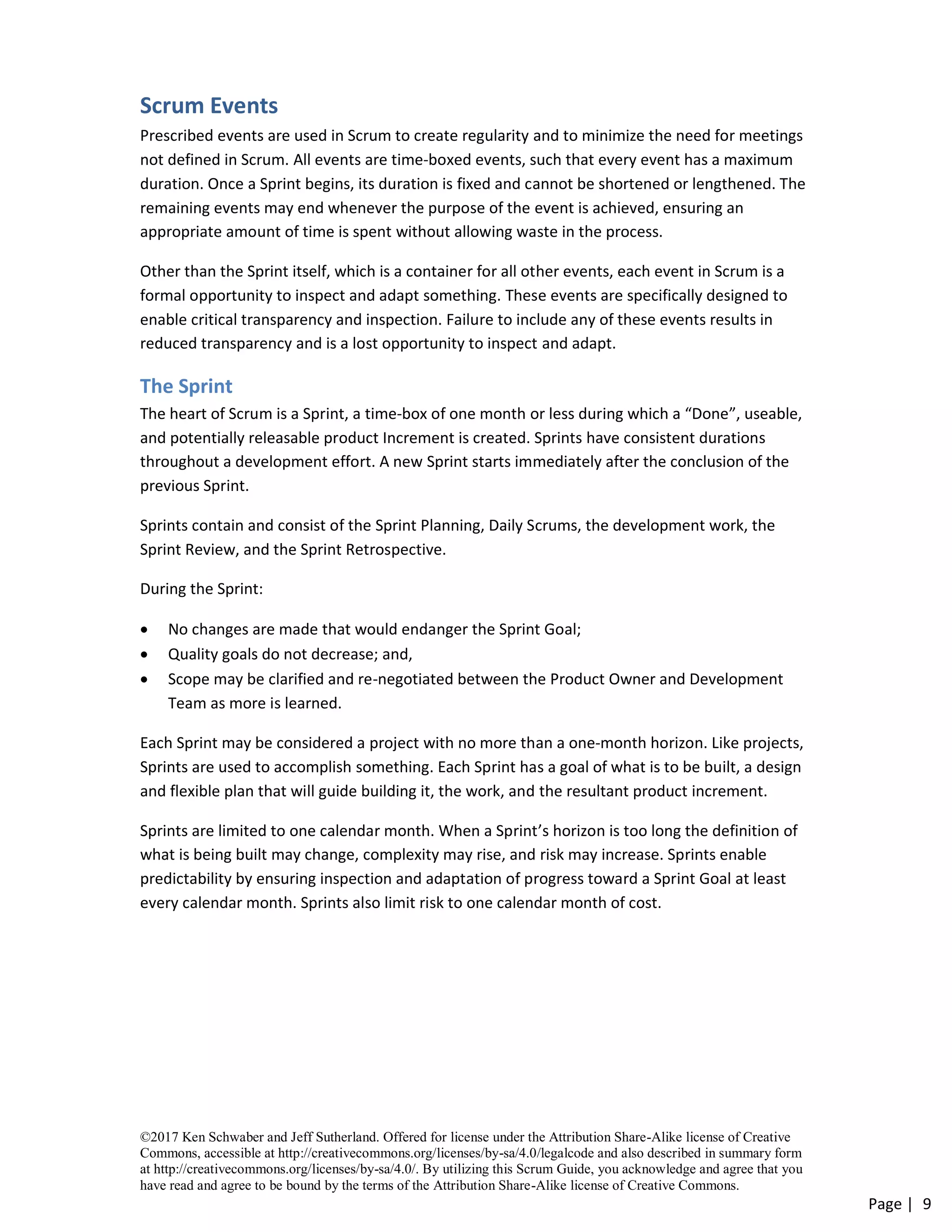 ©2017 Ken Schwaber and Jeff Sutherland. Offered for license under the Attribution Share-Alike license of Creative
Commons, accessible at http://creativecommons.org/licenses/by-sa/4.0/legalcode and also described in summary form
at http://creativecommons.org/licenses/by-sa/4.0/. By utilizing this Scrum Guide, you acknowledge and agree that you
have read and agree to be bound by the terms of the Attribution Share-Alike license of Creative Commons.
Page | 9
Scrum Events
Prescribed events are used in Scrum to create regularity and to minimize the need for meetings
not defined in Scrum. All events are time-boxed events, such that every event has a maximum
duration. Once a Sprint begins, its duration is fixed and cannot be shortened or lengthened. The
remaining events may end whenever the purpose of the event is achieved, ensuring an
appropriate amount of time is spent without allowing waste in the process.
Other than the Sprint itself, which is a container for all other events, each event in Scrum is a
formal opportunity to inspect and adapt something. These events are specifically designed to
enable critical transparency and inspection. Failure to include any of these events results in
reduced transparency and is a lost opportunity to inspect and adapt.
The Sprint
The heart of Scrum is a Sprint, a time-box of one month or less during which a “Done”, useable,
and potentially releasable product Increment is created. Sprints have consistent durations
throughout a development effort. A new Sprint starts immediately after the conclusion of the
previous Sprint.
Sprints contain and consist of the Sprint Planning, Daily Scrums, the development work, the
Sprint Review, and the Sprint Retrospective.
During the Sprint:
• No changes are made that would endanger the Sprint Goal;
• Quality goals do not decrease; and,
• Scope may be clarified and re-negotiated between the Product Owner and Development
Team as more is learned.
Each Sprint may be considered a project with no more than a one-month horizon. Like projects,
Sprints are used to accomplish something. Each Sprint has a goal of what is to be built, a design
and flexible plan that will guide building it, the work, and the resultant product increment.
Sprints are limited to one calendar month. When a Sprint’s horizon is too long the definition of
what is being built may change, complexity may rise, and risk may increase. Sprints enable
predictability by ensuring inspection and adaptation of progress toward a Sprint Goal at least
every calendar month. Sprints also limit risk to one calendar month of cost.
 