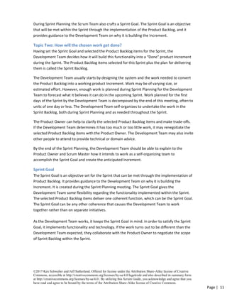 ©2017 Ken Schwaber and Jeff Sutherland. Offered for license under the Attribution Share-Alike license of Creative
Commons, accessible at http://creativecommons.org/licenses/by-sa/4.0/legalcode and also described in summary form
at http://creativecommons.org/licenses/by-sa/4.0/. By utilizing this Scrum Guide, you acknowledge and agree that you
have read and agree to be bound by the terms of the Attribution Share-Alike license of Creative Commons.
Page | 11
During Sprint Planning the Scrum Team also crafts a Sprint Goal. The Sprint Goal is an objective
that will be met within the Sprint through the implementation of the Product Backlog, and it
provides guidance to the Development Team on why it is building the Increment.
Topic Two: How will the chosen work get done?
Having set the Sprint Goal and selected the Product Backlog items for the Sprint, the
Development Team decides how it will build this functionality into a “Done” product Increment
during the Sprint. The Product Backlog items selected for this Sprint plus the plan for delivering
them is called the Sprint Backlog.
The Development Team usually starts by designing the system and the work needed to convert
the Product Backlog into a working product Increment. Work may be of varying size, or
estimated effort. However, enough work is planned during Sprint Planning for the Development
Team to forecast what it believes it can do in the upcoming Sprint. Work planned for the first
days of the Sprint by the Development Team is decomposed by the end of this meeting, often to
units of one day or less. The Development Team self-organizes to undertake the work in the
Sprint Backlog, both during Sprint Planning and as needed throughout the Sprint.
The Product Owner can help to clarify the selected Product Backlog items and make trade-offs.
If the Development Team determines it has too much or too little work, it may renegotiate the
selected Product Backlog items with the Product Owner. The Development Team may also invite
other people to attend to provide technical or domain advice.
By the end of the Sprint Planning, the Development Team should be able to explain to the
Product Owner and Scrum Master how it intends to work as a self-organizing team to
accomplish the Sprint Goal and create the anticipated Increment.
Sprint Goal
The Sprint Goal is an objective set for the Sprint that can be met through the implementation of
Product Backlog. It provides guidance to the Development Team on why it is building the
Increment. It is created during the Sprint Planning meeting. The Sprint Goal gives the
Development Team some flexibility regarding the functionality implemented within the Sprint.
The selected Product Backlog items deliver one coherent function, which can be the Sprint Goal.
The Sprint Goal can be any other coherence that causes the Development Team to work
together rather than on separate initiatives.
As the Development Team works, it keeps the Sprint Goal in mind. In order to satisfy the Sprint
Goal, it implements functionality and technology. If the work turns out to be different than the
Development Team expected, they collaborate with the Product Owner to negotiate the scope
of Sprint Backlog within the Sprint.
 
