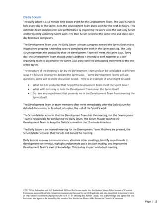 ©2017 Ken Schwaber and Jeff Sutherland. Offered for license under the Attribution Share-Alike license of Creative
Commons, accessible at http://creativecommons.org/licenses/by-sa/4.0/legalcode and also described in summary form
at http://creativecommons.org/licenses/by-sa/4.0/. By utilizing this Scrum Guide, you acknowledge and agree that you
have read and agree to be bound by the terms of the Attribution Share-Alike license of Creative Commons.
Page | 12
Daily Scrum
The Daily Scrum is a 15-minute time-boxed event for the Development Team. The Daily Scrum is
held every day of the Sprint. At it, the Development Team plans work for the next 24 hours. This
optimizes team collaboration and performance by inspecting the work since the last Daily Scrum
and forecasting upcoming Sprint work. The Daily Scrum is held at the same time and place each
day to reduce complexity.
The Development Team uses the Daily Scrum to inspect progress toward the Sprint Goal and to
inspect how progress is trending toward completing the work in the Sprint Backlog. The Daily
Scrum optimizes the probability that the Development Team will meet the Sprint Goal. Every
day, the Development Team should understand how it intends to work together as a self-
organizing team to accomplish the Sprint Goal and create the anticipated Increment by the end
of the Sprint.
The structure of the meeting is set by the Development Team and can be conducted in different
ways if it focuses on progress toward the Sprint Goal. Some Development Teams will use
questions, some will be more discussion based. Here is an example of what might be used:
• What did I do yesterday that helped the Development Team meet the Sprint Goal?
• What will I do today to help the Development Team meet the Sprint Goal?
• Do I see any impediment that prevents me or the Development Team from meeting the
Sprint Goal?
The Development Team or team members often meet immediately after the Daily Scrum for
detailed discussions, or to adapt, or replan, the rest of the Sprint’s work.
The Scrum Master ensures that the Development Team has the meeting, but the Development
Team is responsible for conducting the Daily Scrum. The Scrum Master teaches the
Development Team to keep the Daily Scrum within the 15-minute time-box.
The Daily Scrum is an internal meeting for the Development Team. If others are present, the
Scrum Master ensures that they do not disrupt the meeting.
Daily Scrums improve communications, eliminate other meetings, identify impediments to
development for removal, highlight and promote quick decision-making, and improve the
Development Team’s level of knowledge. This is a key inspect and adapt meeting.
 