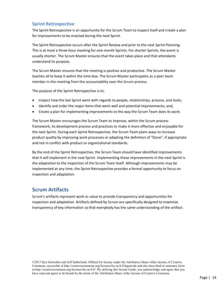 ©2017 Ken Schwaber and Jeff Sutherland. Offered for license under the Attribution Share-Alike license of Creative
Commons, accessible at http://creativecommons.org/licenses/by-sa/4.0/legalcode and also described in summary form
at http://creativecommons.org/licenses/by-sa/4.0/. By utilizing this Scrum Guide, you acknowledge and agree that you
have read and agree to be bound by the terms of the Attribution Share-Alike license of Creative Commons.
Page | 14
Sprint Retrospective
The Sprint Retrospective is an opportunity for the Scrum Team to inspect itself and create a plan
for improvements to be enacted during the next Sprint.
The Sprint Retrospective occurs after the Sprint Review and prior to the next Sprint Planning.
This is at most a three-hour meeting for one-month Sprints. For shorter Sprints, the event is
usually shorter. The Scrum Master ensures that the event takes place and that attendants
understand its purpose.
The Scrum Master ensures that the meeting is positive and productive. The Scrum Master
teaches all to keep it within the time-box. The Scrum Master participates as a peer team
member in the meeting from the accountability over the Scrum process.
The purpose of the Sprint Retrospective is to:
• Inspect how the last Sprint went with regards to people, relationships, process, and tools;
• Identify and order the major items that went well and potential improvements; and,
• Create a plan for implementing improvements to the way the Scrum Team does its work.
The Scrum Master encourages the Scrum Team to improve, within the Scrum process
framework, its development process and practices to make it more effective and enjoyable for
the next Sprint. During each Sprint Retrospective, the Scrum Team plans ways to increase
product quality by improving work processes or adapting the definition of “Done”, if appropriate
and not in conflict with product or organizational standards.
By the end of the Sprint Retrospective, the Scrum Team should have identified improvements
that it will implement in the next Sprint. Implementing these improvements in the next Sprint is
the adaptation to the inspection of the Scrum Team itself. Although improvements may be
implemented at any time, the Sprint Retrospective provides a formal opportunity to focus on
inspection and adaptation.
Scrum Artifacts
Scrum’s artifacts represent work or value to provide transparency and opportunities for
inspection and adaptation. Artifacts defined by Scrum are specifically designed to maximize
transparency of key information so that everybody has the same understanding of the artifact.
 