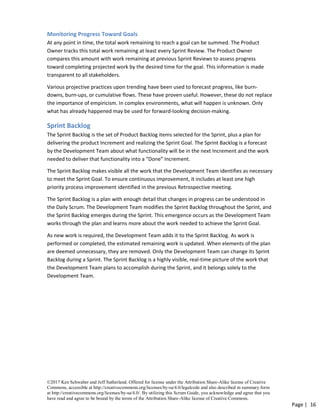 ©2017 Ken Schwaber and Jeff Sutherland. Offered for license under the Attribution Share-Alike license of Creative
Commons, accessible at http://creativecommons.org/licenses/by-sa/4.0/legalcode and also described in summary form
at http://creativecommons.org/licenses/by-sa/4.0/. By utilizing this Scrum Guide, you acknowledge and agree that you
have read and agree to be bound by the terms of the Attribution Share-Alike license of Creative Commons.
Page | 16
Monitoring Progress Toward Goals
At any point in time, the total work remaining to reach a goal can be summed. The Product
Owner tracks this total work remaining at least every Sprint Review. The Product Owner
compares this amount with work remaining at previous Sprint Reviews to assess progress
toward completing projected work by the desired time for the goal. This information is made
transparent to all stakeholders.
Various projective practices upon trending have been used to forecast progress, like burn-
downs, burn-ups, or cumulative flows. These have proven useful. However, these do not replace
the importance of empiricism. In complex environments, what will happen is unknown. Only
what has already happened may be used for forward-looking decision-making.
Sprint Backlog
The Sprint Backlog is the set of Product Backlog items selected for the Sprint, plus a plan for
delivering the product Increment and realizing the Sprint Goal. The Sprint Backlog is a forecast
by the Development Team about what functionality will be in the next Increment and the work
needed to deliver that functionality into a “Done” Increment.
The Sprint Backlog makes visible all the work that the Development Team identifies as necessary
to meet the Sprint Goal. To ensure continuous improvement, it includes at least one high
priority process improvement identified in the previous Retrospective meeting.
The Sprint Backlog is a plan with enough detail that changes in progress can be understood in
the Daily Scrum. The Development Team modifies the Sprint Backlog throughout the Sprint, and
the Sprint Backlog emerges during the Sprint. This emergence occurs as the Development Team
works through the plan and learns more about the work needed to achieve the Sprint Goal.
As new work is required, the Development Team adds it to the Sprint Backlog. As work is
performed or completed, the estimated remaining work is updated. When elements of the plan
are deemed unnecessary, they are removed. Only the Development Team can change its Sprint
Backlog during a Sprint. The Sprint Backlog is a highly visible, real-time picture of the work that
the Development Team plans to accomplish during the Sprint, and it belongs solely to the
Development Team.
 