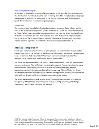 ©2017 Ken Schwaber and Jeff Sutherland. Offered for license under the Attribution Share-Alike license of Creative
Commons, accessible at http://creativecommons.org/licenses/by-sa/4.0/legalcode and also described in summary form
at http://creativecommons.org/licenses/by-sa/4.0/. By utilizing this Scrum Guide, you acknowledge and agree that you
have read and agree to be bound by the terms of the Attribution Share-Alike license of Creative Commons.
Page | 17
Monitoring Sprint Progress
At any point in time in a Sprint, the total work remaining in the Sprint Backlog can be summed.
The Development Team tracks this total work remaining at least for every Daily Scrum to project
the likelihood of achieving the Sprint Goal. By tracking the remaining work throughout the
Sprint, the Development Team can manage its progress.
Increment
The Increment is the sum of all the Product Backlog items completed during a Sprint and the
value of the increments of all previous Sprints. At the end of a Sprint, the new Increment must
be “Done,” which means it must be in useable condition and meet the Scrum Team’s definition
of “Done.” An increment is a body of inspectable, done work that supports empiricism at the
end of the Sprint. The increment is a step toward a vision or goal. The increment must be in
useable condition regardless of whether the Product Owner decides to release it.
Artifact Transparency
Scrum relies on transparency. Decisions to optimize value and control risk are made based on
the perceived state of the artifacts. To the extent that transparency is complete, these decisions
have a sound basis. To the extent that the artifacts are incompletely transparent, these
decisions can be flawed, value may diminish and risk may increase.
The Scrum Master must work with the Product Owner, Development Team, and other involved
parties to understand if the artifacts are completely transparent. There are practices for coping
with incomplete transparency; the Scrum Master must help everyone apply the most
appropriate practices in the absence of complete transparency. A Scrum Master can detect
incomplete transparency by inspecting the artifacts, sensing patterns, listening closely to what is
being said, and detecting differences between expected and real results.
The Scrum Master’s job is to work with the Scrum Team and the organization to increase the
transparency of the artifacts. This work usually involves learning, convincing, and change.
Transparency doesn’t occur overnight, but is a path.
 