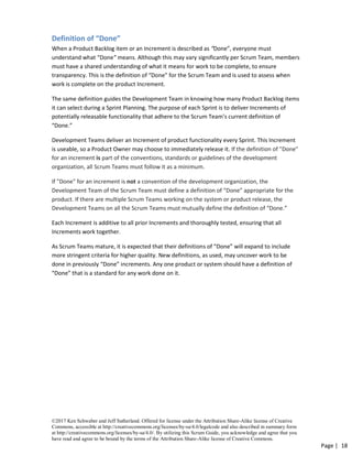 ©2017 Ken Schwaber and Jeff Sutherland. Offered for license under the Attribution Share-Alike license of Creative
Commons, accessible at http://creativecommons.org/licenses/by-sa/4.0/legalcode and also described in summary form
at http://creativecommons.org/licenses/by-sa/4.0/. By utilizing this Scrum Guide, you acknowledge and agree that you
have read and agree to be bound by the terms of the Attribution Share-Alike license of Creative Commons.
Page | 18
Definition of “Done”
When a Product Backlog item or an Increment is described as “Done”, everyone must
understand what “Done” means. Although this may vary significantly per Scrum Team, members
must have a shared understanding of what it means for work to be complete, to ensure
transparency. This is the definition of “Done” for the Scrum Team and is used to assess when
work is complete on the product Increment.
The same definition guides the Development Team in knowing how many Product Backlog items
it can select during a Sprint Planning. The purpose of each Sprint is to deliver Increments of
potentially releasable functionality that adhere to the Scrum Team’s current definition of
“Done.”
Development Teams deliver an Increment of product functionality every Sprint. This Increment
is useable, so a Product Owner may choose to immediately release it. If the definition of "Done"
for an increment is part of the conventions, standards or guidelines of the development
organization, all Scrum Teams must follow it as a minimum.
If "Done" for an increment is not a convention of the development organization, the
Development Team of the Scrum Team must define a definition of “Done” appropriate for the
product. If there are multiple Scrum Teams working on the system or product release, the
Development Teams on all the Scrum Teams must mutually define the definition of “Done.”
Each Increment is additive to all prior Increments and thoroughly tested, ensuring that all
Increments work together.
As Scrum Teams mature, it is expected that their definitions of “Done” will expand to include
more stringent criteria for higher quality. New definitions, as used, may uncover work to be
done in previously “Done” increments. Any one product or system should have a definition of
“Done” that is a standard for any work done on it.
 