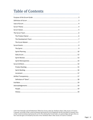 ©2017 Ken Schwaber and Jeff Sutherland. Offered for license under the Attribution Share-Alike license of Creative
Commons, accessible at http://creativecommons.org/licenses/by-sa/4.0/legalcode and also described in summary form
at http://creativecommons.org/licenses/by-sa/4.0/. By utilizing this Scrum Guide, you acknowledge and agree that you
have read and agree to be bound by the terms of the Attribution Share-Alike license of Creative Commons.
Page | 2
Table of Contents
Purpose of the Scrum Guide ............................................................................................................ 3
Definition of Scrum .......................................................................................................................... 3
Uses of Scrum................................................................................................................................... 4
Scrum Theory ................................................................................................................................... 4
Scrum Values.................................................................................................................................... 5
The Scrum Team............................................................................................................................... 6
The Product Owner ...................................................................................................................... 6
The Development Team............................................................................................................... 7
The Scrum Master ........................................................................................................................ 7
Scrum Events.................................................................................................................................... 9
The Sprint ..................................................................................................................................... 9
Sprint Planning ...........................................................................................................................10
Daily Scrum.................................................................................................................................12
Sprint Review .............................................................................................................................13
Sprint Retrospective...................................................................................................................14
Scrum Artifacts...............................................................................................................................14
Product Backlog..........................................................................................................................15
Sprint Backlog.............................................................................................................................16
Increment...................................................................................................................................17
Artifact Transparency.....................................................................................................................17
Definition of “Done”...................................................................................................................18
End Note.........................................................................................................................................19
Acknowledgements........................................................................................................................19
People.........................................................................................................................................19
History ........................................................................................................................................19
 
