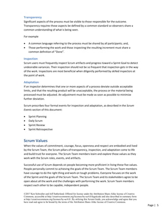 ©2017 Ken Schwaber and Jeff Sutherland. Offered for license under the Attribution Share-Alike license of Creative
Commons, accessible at http://creativecommons.org/licenses/by-sa/4.0/legalcode and also described in summary form
at http://creativecommons.org/licenses/by-sa/4.0/. By utilizing this Scrum Guide, you acknowledge and agree that you
have read and agree to be bound by the terms of the Attribution Share-Alike license of Creative Commons.
Page | 5
Transparency
Significant aspects of the process must be visible to those responsible for the outcome.
Transparency requires those aspects be defined by a common standard so observers share a
common understanding of what is being seen.
For example
• A common language referring to the process must be shared by all participants; and,
• Those performing the work and those inspecting the resulting increment must share a
common definition of “Done”.
Inspection
Scrum users must frequently inspect Scrum artifacts and progress toward a Sprint Goal to detect
undesirable variances. Their inspection should not be so frequent that inspection gets in the way
of the work. Inspections are most beneficial when diligently performed by skilled inspectors at
the point of work.
Adaptation
If an inspector determines that one or more aspects of a process deviate outside acceptable
limits, and that the resulting product will be unacceptable, the process or the material being
processed must be adjusted. An adjustment must be made as soon as possible to minimize
further deviation.
Scrum prescribes four formal events for inspection and adaptation, as described in the Scrum
Events section of this document:
• Sprint Planning
• Daily Scrum
• Sprint Review
• Sprint Retrospective
Scrum Values
When the values of commitment, courage, focus, openness and respect are embodied and lived
by the Scrum Team, the Scrum pillars of transparency, inspection, and adaptation come to life
and build trust for everyone. The Scrum Team members learn and explore those values as they
work with the Scrum roles, events, and artifacts.
Successful use of Scrum depends on people becoming more proficient in living these five values.
People personally commit to achieving the goals of the Scrum Team. The Scrum Team members
have courage to do the right thing and work on tough problems. Everyone focuses on the work
of the Sprint and the goals of the Scrum Team. The Scrum Team and its stakeholders agree to be
open about all the work and the challenges with performing the work. Scrum Team members
respect each other to be capable, independent people.
 