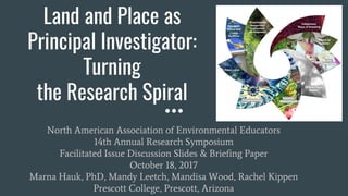 Land and Place as
Principal Investigator:
Turning
the Research Spiral
North American Association of Environmental Educators
14th Annual Research Symposium
Facilitated Issue Discussion Slides & Briefing Paper
October 18, 2017
Marna Hauk, PhD, Mandy Leetch, Mandisa Wood, Rachel Kippen
Prescott College, Prescott, Arizona
 