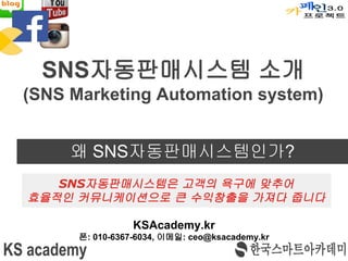 왜 SNS자동판매시스템인가?
KSAcademy.kr
폰: 010-6367-6034, 이메일: ceo@ksacademy.kr
SNS자동판매시스템 소개
(SNS Marketing Automation system)
SNS자동판매시스템은 고객의 욕구에 맞추어
효율적인 커뮤니케이션으로 큰 수익창출을 가져다 줍니다
 