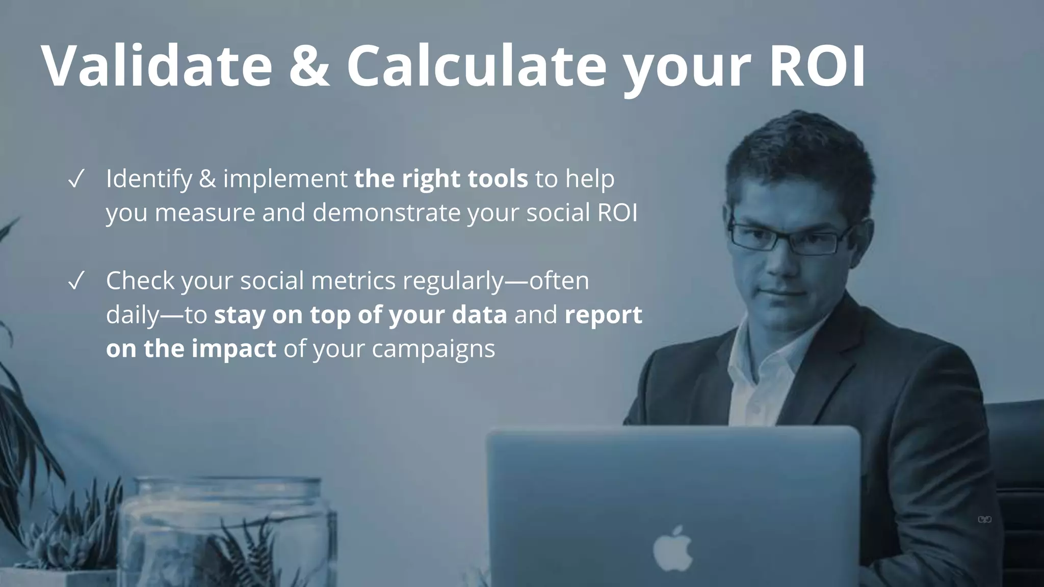 Validate & Calculate your ROI
✓ Identify & implement the right tools to help
you measure and demonstrate your social ROI
✓ Check your social metrics regularly—often
daily—to stay on top of your data and report
on the impact of your campaigns
 