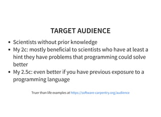 TARGET AUDIENCE
Scientists without prior knowledge
My 2c: mostly beneficial to scientists who have at least a
hint they have problems that programming could solve
better
My 2.5c: even better if you have previous exposure to a
programming language
Truer than life examples at https://so ware-carpentry.org/audience
 
