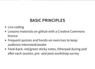 BASIC PRINCIPLES
Live coding
Lessons materials on github with a Creative Commons
licence
Frequent quizzes and hands-on exercises to keep
audience interested/awake
Feed-back: red/green sticky notes, Etherpad during and
a er each session, pre- and post-workshop survey
 
