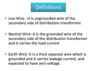Definitions
• Live Wire : It is ungrounded wire of the
secondary side of distribution transformer.
• Neutral Wire: It is the grounded wire of the
secondary side of the distribution transformer
and it carries the load current
• Earth Wire: It is a thick separate wire which is
grounded and it carries leakage current, and
expected to have zero voltage.
 