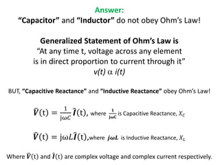 Answer:
“Capacitor” and “Inductor” do not obey Ohm’s Law!
Generalized Statement of Ohm’s Law is
“At any time t, voltage across any element
is in direct proportion to current through it”
v(t) a i(t)
BUT, “Capacitive Reactance” and “Inductive Reactance” obey Ohm’s Law!
𝑽 t =
1
jω𝐶
𝑰 t , where
𝟏
𝐣𝛚𝐂
is Capacitive Reactance, 𝑋 𝐶
𝑽 t = jω𝐿 𝑰 t ,where 𝒋𝝎𝑳 is Inductive Reactance, 𝑋 𝐿
Where 𝑽 t and 𝑰 t are complex voltage and complex current respectively.
 