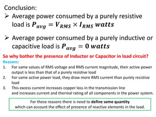 Conclusion:
 Average power consumed by a purely resistive
load is 𝑷 𝒂𝒗𝒈 = 𝑽 𝑹𝑴𝑺 × 𝑰 𝑹𝑴𝑺 𝒘𝒂𝒕𝒕𝒔
 Average power consumed by a purely inductive or
capacitive load is 𝑷 𝒂𝒗𝒈 = 𝟎 𝒘𝒂𝒕𝒕𝒔
So why bother the presence of Inductor or Capacitor in load circuit?
Reasons:
1. For same values of RMS voltage and RMS current magnitude, their active power
output is less than that of a purely resistive load
2. For same active power load, they draw more RMS current than purely resistive
load
3. This excess current increases copper loss in the transmission line
and increases current and thermal rating of all components in the power system.
For these reasons there is need to define some quantity
which can account the effect of presence of reactive elements in the load.
 
