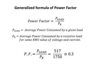 𝑃𝑜𝑤𝑒𝑟 𝐹𝑎𝑐𝑡𝑜𝑟 =
𝑃𝐿𝑂𝐴𝐷
𝑃𝑅
𝑃𝐿𝑂𝐴𝐷 = 𝐴𝑣𝑒𝑟𝑎𝑔𝑒 𝑃𝑜𝑤𝑒𝑟 𝐶𝑜𝑛𝑠𝑢𝑚𝑒𝑑 𝑏𝑦 𝑎 𝑔𝑖𝑣𝑒𝑛 𝑙𝑜𝑎𝑑
𝑃𝑅 = 𝐴𝑣𝑒𝑟𝑎𝑔𝑒 𝑃𝑜𝑤𝑒𝑟 𝐶𝑜𝑛𝑠𝑢𝑚𝑒𝑑 𝑏𝑦 𝑎 𝑟𝑒𝑠𝑖𝑠𝑡𝑖𝑣𝑒 𝑙𝑜𝑎𝑑
𝑓𝑜𝑟 𝑠𝑎𝑚𝑒 𝑅𝑀𝑆 𝑣𝑎𝑙𝑢𝑒 𝑜𝑓 𝑣𝑜𝑙𝑡𝑎𝑔𝑒 𝑎𝑛𝑑 𝑐𝑢𝑟𝑟𝑒𝑛𝑡.
Generalized formula of Power Factor
𝑃. 𝐹. =
𝑃𝐿𝑂𝐴𝐷
𝑃𝑅
=
517
1750
≅ 0.3
 