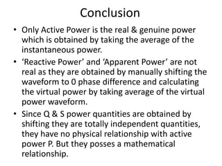 Conclusion
• Only Active Power is the real & genuine power
which is obtained by taking the average of the
instantaneous power.
• ‘Reactive Power’ and ‘Apparent Power’ are not
real as they are obtained by manually shifting the
waveform to 0 phase difference and calculating
the virtual power by taking average of the virtual
power waveform.
• Since Q & S power quantities are obtained by
shifting they are totally independent quantities,
they have no physical relationship with active
power P. But they posses a mathematical
relationship.
 
