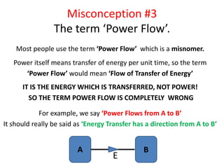 Misconception #3
The term ‘Power Flow’.
Most people use the term ‘Power Flow’ which is a misnomer.
Power itself means transfer of energy per unit time, so the term
‘Power Flow’ would mean ‘Flow of Transfer of Energy’
IT IS THE ENERGY WHICH IS TRANSFERRED, NOT POWER!
SO THE TERM POWER FLOW IS COMPLETELY WRONG
For example, we say ‘Power Flows from A to B’
It should really be said as ‘Energy Transfer has a direction from A to B’
A B
E
 