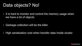 Data objects? No!
• It is hard to monitor and control the memory usage when
we have a lot of objects.
• Garbage collection will be the killer.
• High serialization cost when transfer data inside cluster.
 