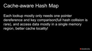 Cache-aware Hash Map
Each lookup mostly only needs one pointer
dereference and key comparison(full hash collision is
rare), and access data mostly in a single memory
region, better cache locality!
 