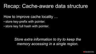Recap: Cache-aware data structure
How to improve cache locality …
• store key-prefix with pointer.
• store key full hash with pointer.
Store extra information to try to keep the
memory accessing in a single region.
 