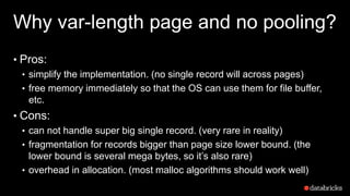 Why var-length page and no pooling?
• Pros:
• simplify the implementation. (no single record will across pages)
• free memory immediately so that the OS can use them for file buffer,
etc.
• Cons:
• can not handle super big single record. (very rare in reality)
• fragmentation for records bigger than page size lower bound. (the
lower bound is several mega bytes, so it’s also rare)
• overhead in allocation. (most malloc algorithms should work well)
 