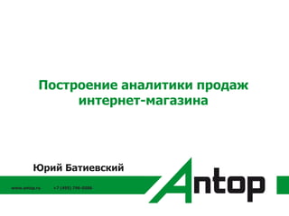 www.antop.ru +7 (495) 796-0586
Построение аналитики продаж
интернет-магазина
Юрий Батиевский
 