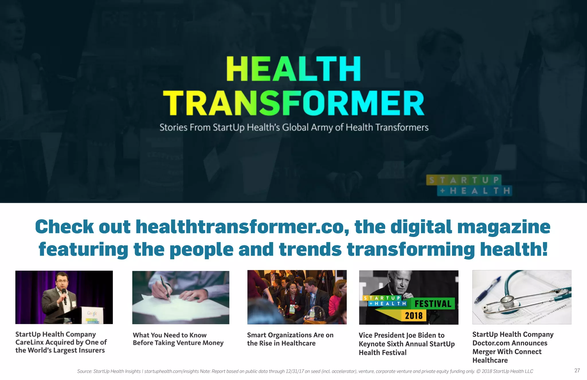 27
Check out healthtransformer.co, the digital magazine
featuring the people and trends transforming health!
Source: StartUp Health Insights | startuphealth.com/insights Note: Report based on public data through 12/31/17 on seed (incl. accelerator), venture, corporate venture and private equity funding only. © 2018 StartUp Health LLC
 