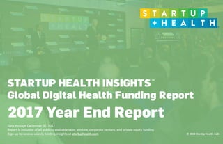 © 2018 StartUp Health, LLC
STARTUP HEALTH INSIGHTS
Global Digital Health Funding Report
 
Data through December 31, 2017
Report is inclusive of all publicly available seed, venture, corporate venture, and private equity funding
Sign up to receive weekly funding insights at startuphealth.com
2017 Year End Report
TM
 