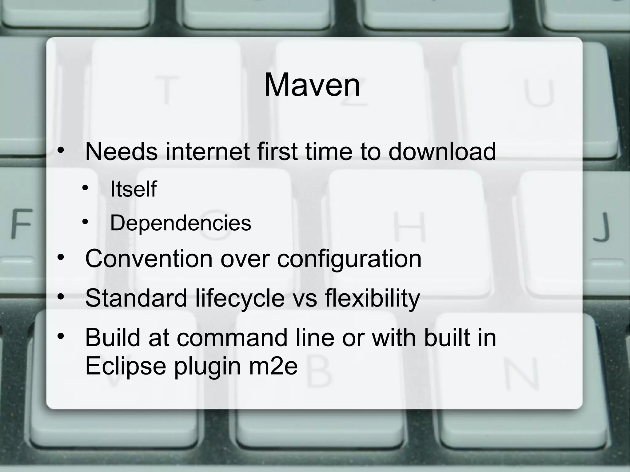Maven
• Needs internet first time to download
• Itself
• Dependencies
• Convention over configuration
• Standard lifecycle vs flexibility
• Build at command line or with built in
Eclipse plugin m2e
 