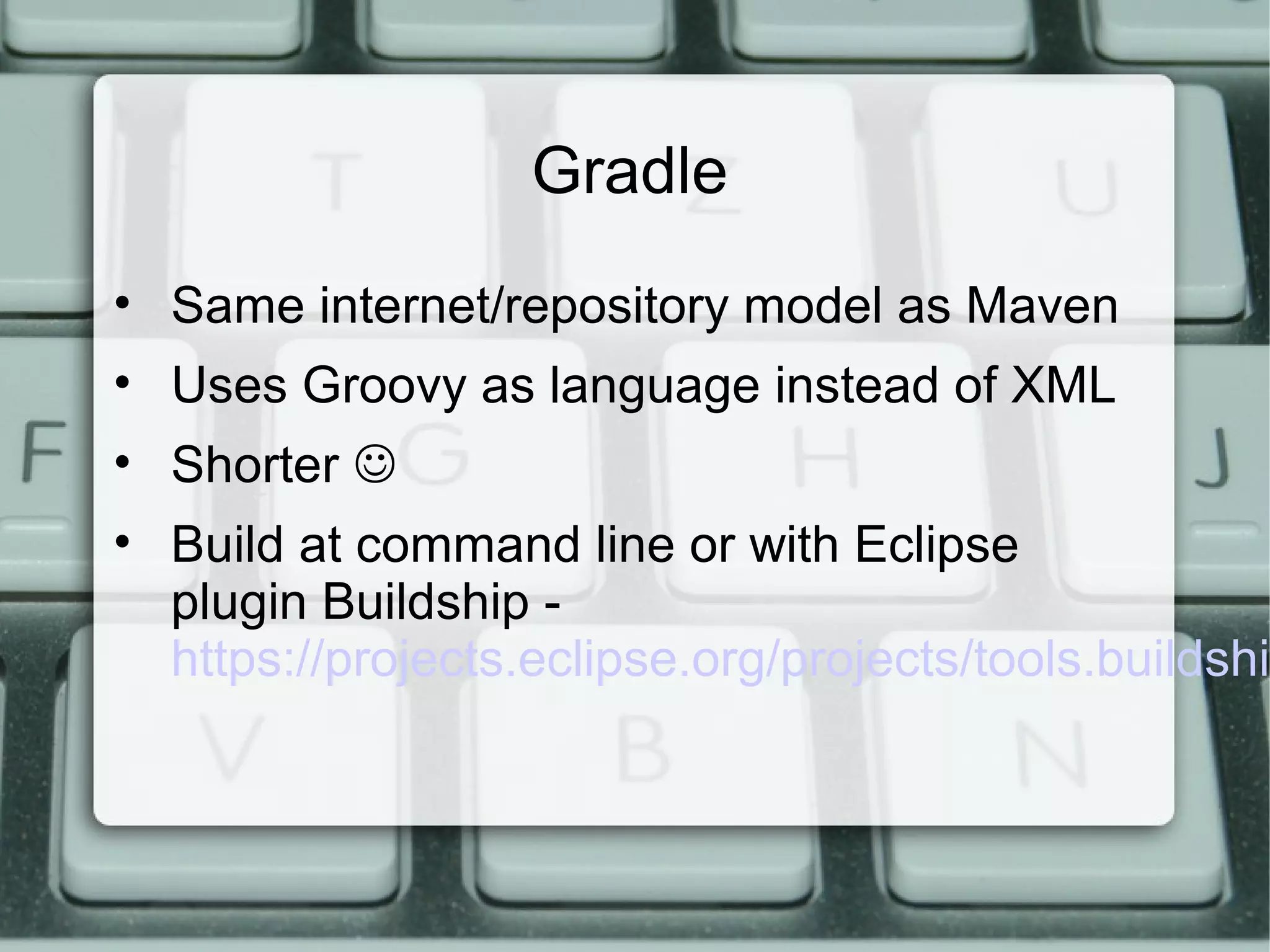 Gradle
• Same internet/repository model as Maven
• Uses Groovy as language instead of XML
• Shorter 
• Build at command line or with Eclipse
plugin Buildship -
https://projects.eclipse.org/projects/tools.buildshi
 