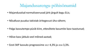 Majandusarengu põhisõnumid
• Majandusolud normaliseeruvad järk-järgult kogu ELis;
• Nõudluse puudus takistab äritegevust üha vähem;
• Palga kasvutempo püsib kiire, ettevõtete kasumite kasv taastunud;
• Hõive kasv jätkub veel mõned aastad;
• Eesti SKP kasvuks prognoosime 2017 4,3% ja 2018 3,3%.
 