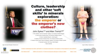 Culture, leadership and other ‘soft skills’ in minerals exploration: the emperor or the emperor's new clothes?
Culture, leadership
and other ‘soft
skills’ in minerals
exploration:
the emperor or
the emperor's new
clothes?
John Sykes123 and Allan Trench456*
1. PhD Candidate, Centre for Exploration Targeting, The University of Western Australia
2. Casual Lecturer, Business School, The University of Western Australia
3. Director, Greenfields Research, United Kingdom
4. Professor of Practice, Business School, The University of Western Australia
5. Professor of Risk & Value, Centre for Exploration Targeting, The University of Western Australia
6. Associate Consultant, CRU Group, United Kingdom
* Today’s presenter
28-31 March 2017 AMIRA International’s 11th Biennial Exploration Managers Conference (EMC)
Image: Action Sports Photography / Shutterstock.com Image: Alex Millauer / Shutterstock.com
Slide 1 of 44
 