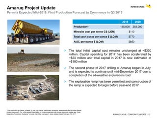 AGNICO EAGLE | CORPORATE UPDATE | 12
Amaruq Project Update
Permits Expected Mid-2018; First Production Forecast to Commence in Q3 2019
 The total initial capital cost remains unchanged at ~$330
million. Capital spending for 2017 has been accelerated by
~$24 million and total capital in 2017 is now estimated at
~$100 million
 The second phase of 2017 drilling at Amaruq began in July,
and is expected to continue until mid-December 2017 due to
completion of the all-weather exploration road
 The exploration ramp has been permitted and construction of
the ramp is expected to begin before year-end 2017
*This production guidance is based, in part, on internal preliminary economic assessments that include inferred
mineral resources . For a full detailed description of mineral reserves and mineral resources please see “Note
Regarding Production Guidance” on slide 3 and the Company’s news release dated February 15, 2017.
2019 2020
Production* 135,000 255,000
Minesite cost per tonne C$ (LOM) $110
Total cash costs per ounce $ (LOM) $770
AISC per ounce $ (LOM) $850
 