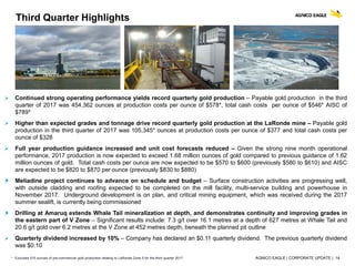 AGNICO EAGLE | CORPORATE UPDATE | 14
 Continued strong operating performance yields record quarterly gold production – Payable gold production in the third
quarter of 2017 was 454,362 ounces at production costs per ounce of $578*, total cash costs per ounce of $546* AISC of
$789*
 Higher than expected grades and tonnage drive record quarterly gold production at the LaRonde mine – Payable gold
production in the third quarter of 2017 was 105,345* ounces at production costs per ounce of $377 and total cash costs per
ounce of $328
 Full year production guidance increased and unit cost forecasts reduced – Given the strong nine month operational
performance, 2017 production is now expected to exceed 1.68 million ounces of gold compared to previous guidance of 1.62
million ounces of gold. Total cash costs per ounce are now expected to be $570 to $600 (previously $580 to $610) and AISC
are expected to be $820 to $870 per ounce (previously $830 to $880)
 Meliadine project continues to advance on schedule and budget – Surface construction activities are progressing well,
with outside cladding and roofing expected to be completed on the mill facility, multi-service building and powerhouse in
November 2017. Underground development is on plan, and critical mining equipment, which was received during the 2017
summer sealift, is currently being commissioned
 Drilling at Amaruq extends Whale Tail mineralization at depth, and demonstrates continuity and improving grades in
the eastern part of V Zone – Significant results include: 7.3 g/t over 16.1 metres at a depth of 627 metres at Whale Tail and
20.6 g/t gold over 6.2 metres at the V Zone at 452 metres depth, beneath the planned pit outline
 Quarterly dividend increased by 10% – Company has declared an $0.11 quarterly dividend. The previous quarterly dividend
was $0.10
Third Quarter Highlights
* Excludes 515 ounces of pre-commercial gold production relating to LaRonde Zone 5 for the third quarter 2017
 