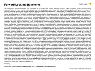 AGNICO EAGLE | CORPORATE UPDATE | 2
Forward Looking Statements
The information in this presentation has been prepared as at January 11, 2018. Certain statements contained in this presentation constitute “forward-looking
statements” within the meaning of the United States Private Securities Litigation Reform Act of 1995 and “forward-looking information” under the provisions of
Canadian provincial securities laws and are referred to herein as “forward-looking statements”. When used in this presentation, the words “anticipate”, “could”,
“estimate”, “expect”, “forecast”, “future”, “plan”, “potential”, “will” and similar expressions are intended to identify forward-looking statements. Such statements
include, without limitation: the Company's forward-looking production guidance, including estimated ore grades, project timelines, drilling results, metal production,
life of mine estimates, total cash costs per ounce, all-in sustaining costs per ounce, other expenses and cash flows; the estimated timing and conclusions of
technical reports and other studies; the methods by which ore will be extracted or processed; statements concerning the Company’s plans to build operations at
Meliadine, Amaruq and LaRonde Zone 5, including the timing and funding thereof and production therefrom; statements concerning other expansion projects,
recovery rates, mill throughput, optimization and projected exploration expenditures, including costs and other estimates upon which such projections are based;
statements regarding timing and amounts of capital expenditures and other assumptions; estimates of future mineral reserves, mineral resources, mineral
production, optimization efforts and sales; estimates of mine life; estimates of future capital expenditures and other cash needs, and expectations as to the funding
thereof; statements as to the projected development of certain ore deposits, including estimates of exploration, development and production and other capital costs
and estimates of the timing of such exploration, development and production or decisions with respect to such exploration, development and production; estimates
of mineral reserves and mineral resources; statements regarding the Company’s ability to obtain the necessary permits and authorizations in connection with its
exploration, development and mining operations and the anticipated timing thereof; statements regarding anticipated future exploration; and the anticipated timing of
events with respect to the Company’s mine sites and statements regarding the sufficiency of the Company’s cash resources and other statements regarding
anticipated trends with respect to the Company's operations, exploration and the funding thereof. Such statements reflect the Company’s views as at the date of
this presentation and are subject to certain risks, uncertainties and assumptions, and undue reliance should not be placed on such statements. Forward-looking
statements are necessarily based upon a number of factors and assumptions that, while considered reasonable by Agnico Eagle as of the date of such statements,
are inherently subject to significant business, economic and competitive uncertainties and contingencies. The material factors and assumptions used in the
preparation of the forward looking statements contained herein, which may prove to be incorrect, include, but are not limited to, the assumptions set forth herein and
in management's discussion and analysis (“MD&A”) and the Company's Annual Information Form (“AIF”) for the year ended December 31, 2016 filed with Canadian
securities regulators and that are included in its Annual Report on Form 40-F for the year ended December 31, 2016 (“Form 40-F”) filed with the U.S. Securities and
Exchange Commission (the "SEC") as well as: that there are no significant disruptions affecting operations; that production, permitting, development and expansion
at each of Agnico Eagle's properties proceeds on a basis consistent with current expectations and plans; that the relevant metal prices, foreign exchange rates and
prices for key mining and construction supplies will be consistent with Agnico Eagle's expectations; that Agnico Eagle's current estimates of mineral reserves,
mineral resources, mineral grades and metal recovery are accurate; that there are no material delays in the timing for completion of ongoing growth projects; that
the Company's current plans to optimize production are successful; and that there are no material variations in the current tax and regulatory environment. Many
factors, known and unknown, could cause the actual results to be materially different from those expressed or implied by such forward looking statements. Such
risks include, but are not limited to: the volatility of prices of gold and other metals; uncertainty of mineral reserves, mineral resources, mineral grades and mineral
recovery estimates; uncertainty of future production, project development, capital expenditures and other costs; foreign exchange rate fluctuations; financing of
additional capital requirements; cost of exploration and development programs; mining risks; community protests; risks associated with foreign operations; the
unfavorable outcome of litigation involving the Canadian Malartic General Partnership (the "Partnership"); governmental and environmental regulation; the volatility
of the Company’s stock price; and risks associated with the Company’s currency, fuel and by-product metal derivative strategies. For a more detailed discussion of
such risks and other factors that may affect the Company’s ability to achieve the expectations set forth in the forward-looking statements contained in this
presentation, see the AIF and MD&A filed on SEDAR at www.sedar.com and included in the Form 40-F filed on EDGAR at www.sec.gov, as well as the Company’s
other filings with the Canadian securities regulators and the SEC. Other than as required by law, the Company does not intend, and does not assume any
obligation, to update these forward-looking statements.
Currency
All amounts in this presentation are expressed in U.S. dollars except as otherwise noted.
 