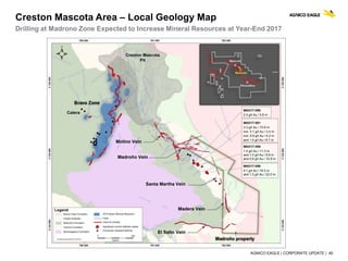 AGNICO EAGLE | CORPORATE UPDATE | 40
Creston Mascota Area – Local Geology Map
Drilling at Madrono Zone Expected to Increase Mineral Resources at Year-End 2017
 