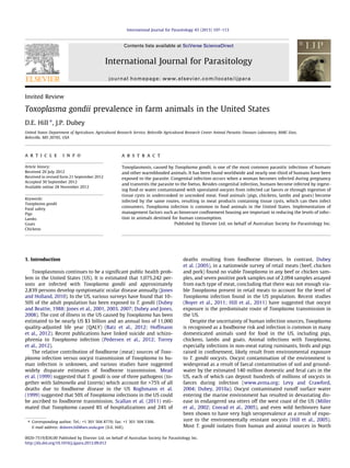 Invited Review
Toxoplasma gondii prevalence in farm animals in the United States
D.E. Hill ⇑
, J.P. Dubey
United States Department of Agriculture, Agricultural Research Service, Beltsville Agricultural Research Center Animal Parasitic Diseases Laboratory, BARC-East,
Beltsville, MD 20705, USA
a r t i c l e i n f o
Article history:
Received 20 July 2012
Received in revised form 21 September 2012
Accepted 30 September 2012
Available online 28 November 2012
Keywords:
Toxoplasma gondii
Food safety
Pigs
Lambs
Goats
Chickens
a b s t r a c t
Toxoplasmosis, caused by Toxoplasma gondii, is one of the most common parasitic infections of humans
and other warmblooded animals. It has been found worldwide and nearly one-third of humans have been
exposed to the parasite. Congenital infection occurs when a woman becomes infected during pregnancy
and transmits the parasite to the foetus. Besides congenital infection, humans become infected by ingest-
ing food or water contaminated with sporulated oocysts from infected cat faeces or through ingestion of
tissue cysts in undercooked or uncooked meat. Food animals (pigs, chickens, lambs and goats) become
infected by the same routes, resulting in meat products containing tissue cysts, which can then infect
consumers. Toxoplasma infection is common in food animals in the United States. Implementation of
management factors such as biosecure conﬁnement housing are important in reducing the levels of infec-
tion in animals destined for human consumption.
Published by Elsevier Ltd. on behalf of Australian Society for Parasitology Inc.
1. Introduction
Toxoplasmosis continues to be a signiﬁcant public health prob-
lem in the United States (US). It is estimated that 1,075,242 per-
sons are infected with Toxoplasma gondii and approximately
2,839 persons develop symptomatic ocular disease annually (Jones
and Holland, 2010). In the US, various surveys have found that 10–
50% of the adult population has been exposed to T. gondii (Dubey
and Beattie, 1988; Jones et al., 2001, 2003, 2007; Dubey and Jones,
2008). The cost of illness in the US caused by Toxoplasma has been
estimated to be nearly US $3 billion and an annual loss of 11,000
quality-adjusted life year (QALY) (Batz et al., 2012; Hoffmann
et al., 2012). Recent publications have linked suicide and schizo-
phrenia to Toxoplasma infection (Pedersen et al., 2012; Torrey
et al., 2012).
The relative contribution of foodborne (meat) sources of Toxo-
plasma infection versus oocyst transmission of Toxoplasma to hu-
man infection is unknown, and various studies have suggested
widely disparate estimates of foodborne transmission. Mead
et al. (1999) suggested that T. gondii is one of three pathogens (to-
gether with Salmonella and Listeria) which account for >75% of all
deaths due to foodborne disease in the US Roghmann et al.
(1999) suggested that 50% of Toxoplasma infections in the US could
be ascribed to foodborne transmission. Scallan et al. (2011) esti-
mated that Toxoplasma caused 8% of hospitalizations and 24% of
deaths resulting from foodborne illnesses. In contrast, Dubey
et al. (2005), in a nationwide survey of retail meats (beef, chicken
and pork) found no viable Toxoplasma in any beef or chicken sam-
ples, and seven positive pork samples out of 2,094 samples assayed
from each type of meat, concluding that there was not enough via-
ble Toxoplasma present in retail meats to account for the level of
Toxoplasma infection found in the US population. Recent studies
(Boyer et al., 2011; Hill et al., 2011) have suggested that oocyst
exposure is the predominate route of Toxoplasma transmission in
the US.
Despite the uncertainty of human infection sources, Toxoplasma
is recognised as a foodborne risk and infection is common in many
domesticated animals used for food in the US, including pigs,
chickens, lambs and goats. Animal infections with Toxoplasma,
especially infections in non-meat eating ruminants, birds and pigs
raised in conﬁnement, likely result from environmental exposure
to T. gondii oocysts. Oocyst contamination of the environment is
widespread as a result of faecal contamination of soil and ground-
water by the estimated 140 million domestic and feral cats in the
US, each of which can deposit hundreds of millions of oocysts in
faeces during infection (www.avma.org; Levy and Crawford,
2004; Dubey, 2010a). Oocyst contaminated runoff surface water
entering the marine environment has resulted in devastating dis-
ease in endangered sea otters off the west coast of the US (Miller
et al., 2002; Conrad et al., 2005), and even wild herbivores have
been shown to have very high seroprevalence as a result of expo-
sure to the environmentally resistant oocysts (Hill et al., 2005).
Most T. gondii isolates from human and animal sources in North
0020-7519/$36.00 Published by Elsevier Ltd. on behalf of Australian Society for Parasitology Inc.
http://dx.doi.org/10.1016/j.ijpara.2012.09.012
⇑ Corresponding author. Tel.: +1 301 504 8770; fax: +1 301 504 5306.
E-mail address: dolores.hill@ars.usda.gov (D.E. Hill).
International Journal for Parasitology 43 (2013) 107–113
Contents lists available at SciVerse ScienceDirect
International Journal for Parasitology
journal homepage: www.elsevier.com/locate/ijpara
 