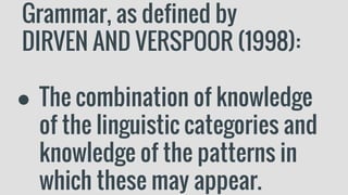 Grammar, as defined by
DIRVEN AND VERSPOOR (1998):
● The combination of knowledge
of the linguistic categories and
knowledge of the patterns in
which these may appear.
 