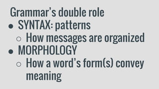 Grammar’s double role
● SYNTAX: patterns
○ How messages are organized
● MORPHOLOGY
○ How a word’s form(s) convey
meaning
 