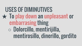 USES OF DIMINUTIVES
★ To play down an unpleasant or
embarrasing thing
○ Dolorcillo, mentirijilla,
mentirosillo, dinerillo, gordito
 