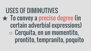 USES OF DIMINUTIVES
★ To convey a precise degree (in
certain adverbial expressions)
○ Cerquita, en un momentito,
prontito, tempranito, poquito
 