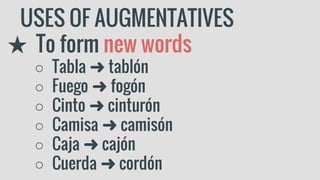 USES OF AUGMENTATIVES
★ To form new words
○ Tabla ➜ tablón
○ Fuego ➜ fogón
○ Cinto ➜ cinturón
○ Camisa ➜ camisón
○ Caja ➜ cajón
○ Cuerda ➜ cordón
 
