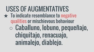 USES OF AUGMENTATIVES
★ To indicate resemblance to negative
qualities or mischievous behaviour
○ Caballuno, lobuno, pequeñajo,
chiquitajo, renacuajo,
animalejo, diablejo.
 