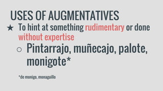 USES OF AUGMENTATIVES
★ To hint at something rudimentary or done
without expertise
○ Pintarrajo, muñecajo, palote,
monigote*
*de monigo, monaguillo
 