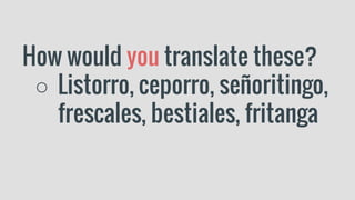 How would you translate these?
○ Listorro, ceporro, señoritingo,
frescales, bestiales, fritanga
 